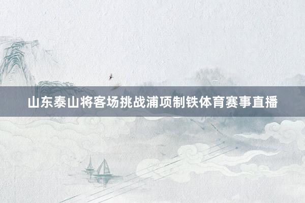 山东泰山将客场挑战浦项制铁体育赛事直播