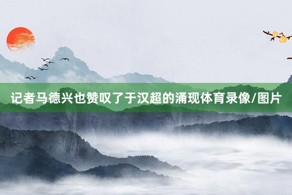记者马德兴也赞叹了于汉超的涌现体育录像/图片
