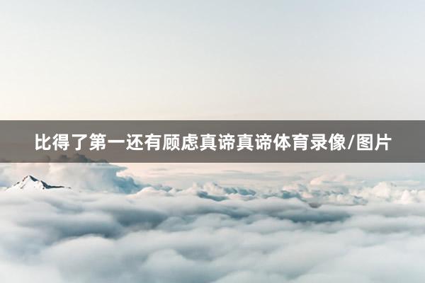 比得了第一还有顾虑真谛真谛体育录像/图片