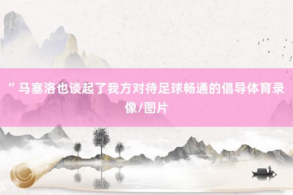 ”马塞洛也谈起了我方对待足球畅通的倡导体育录像/图片