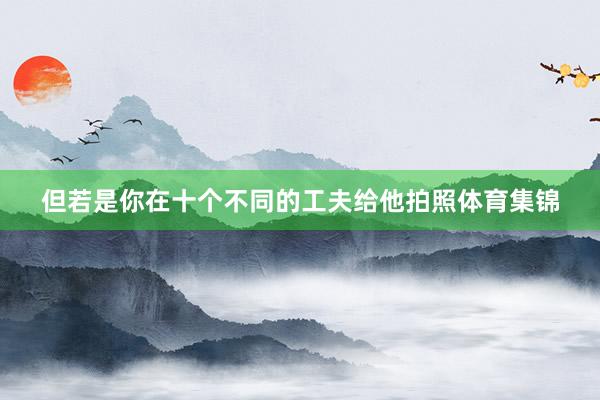 但若是你在十个不同的工夫给他拍照体育集锦