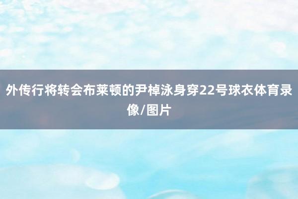 外传行将转会布莱顿的尹棹泳身穿22号球衣体育录像/图片