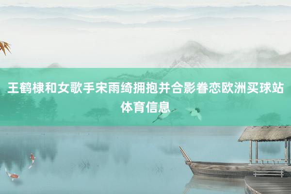 王鹤棣和女歌手宋雨绮拥抱并合影眷恋欧洲买球站体育信息