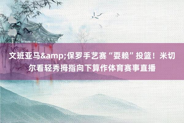 文班亚马&保罗手艺赛“耍赖”投篮！米切尔看轻秀拇指向下算作体育赛事直播