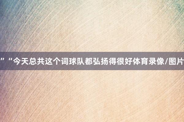 ”“今天总共这个词球队都弘扬得很好体育录像/图片