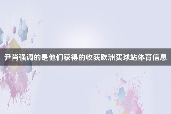 尹肖强调的是他们获得的收获欧洲买球站体育信息