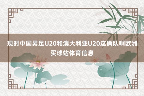 现时中国男足U20和澳大利亚U20这俩队啊欧洲买球站体育信息