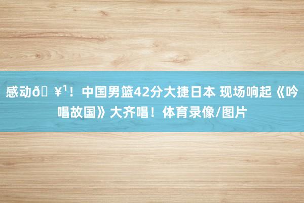感动🥹！中国男篮42分大捷日本 现场响起《吟唱故国》大齐唱！体育录像/图片