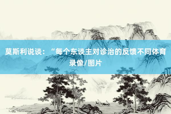 莫斯利说谈：“每个东谈主对诊治的反馈不同体育录像/图片