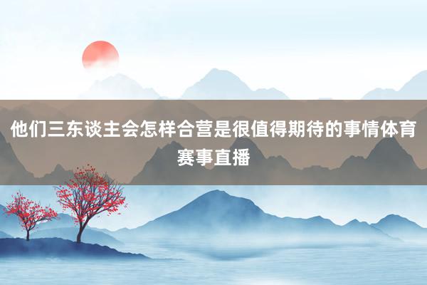 他们三东谈主会怎样合营是很值得期待的事情体育赛事直播