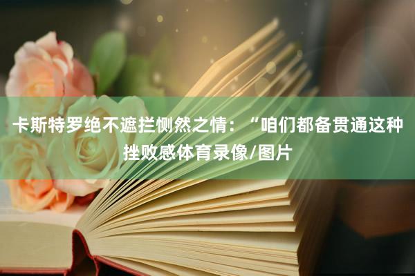 卡斯特罗绝不遮拦恻然之情：“咱们都备贯通这种挫败感体育录像/图片