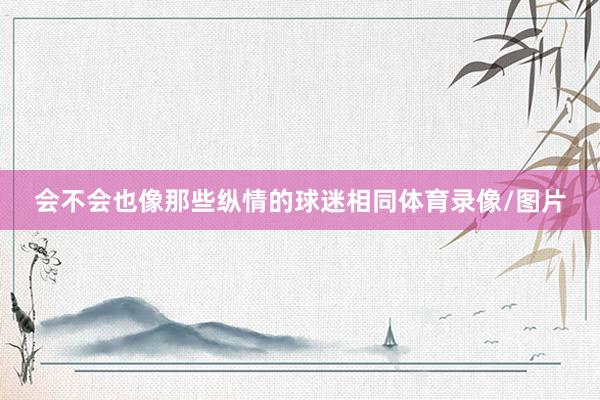 会不会也像那些纵情的球迷相同体育录像/图片