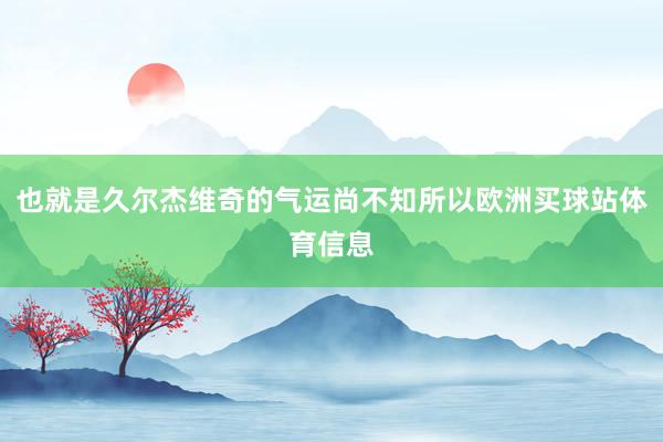 也就是久尔杰维奇的气运尚不知所以欧洲买球站体育信息