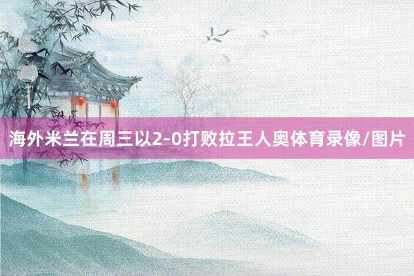 海外米兰在周三以2-0打败拉王人奥体育录像/图片