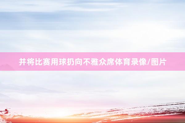 并将比赛用球扔向不雅众席体育录像/图片