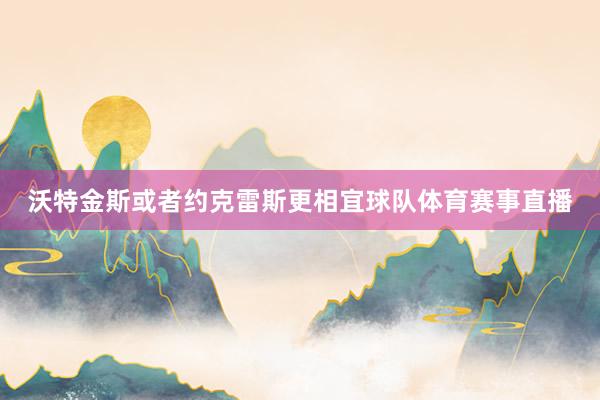 沃特金斯或者约克雷斯更相宜球队体育赛事直播
