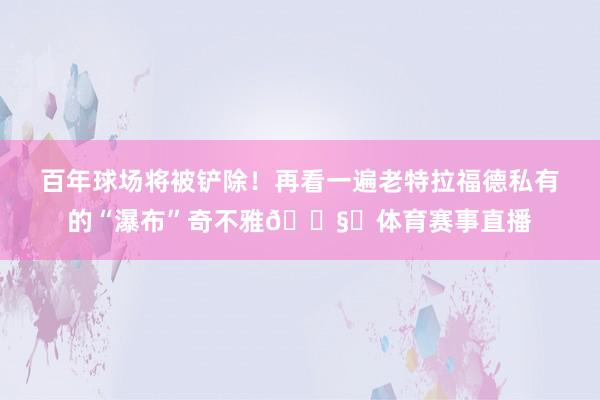 百年球场将被铲除！再看一遍老特拉福德私有的“瀑布”奇不雅🌧️体育赛事直播