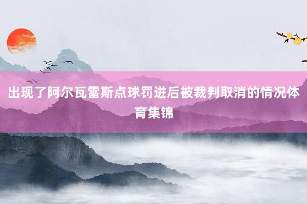 出现了阿尔瓦雷斯点球罚进后被裁判取消的情况体育集锦