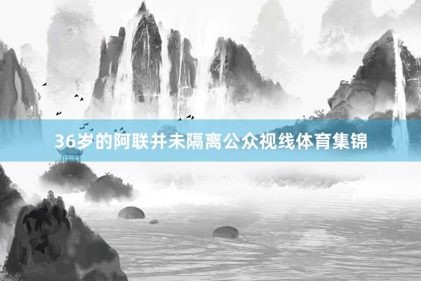 36岁的阿联并未隔离公众视线体育集锦
