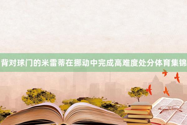 背对球门的米雷蒂在挪动中完成高难度处分体育集锦