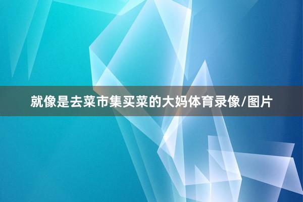 就像是去菜市集买菜的大妈体育录像/图片