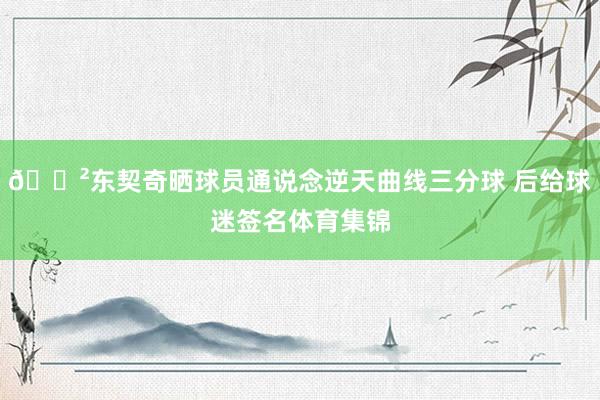 😲东契奇晒球员通说念逆天曲线三分球 后给球迷签名体育集锦