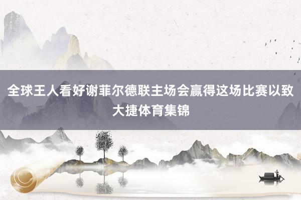 全球王人看好谢菲尔德联主场会赢得这场比赛以致大捷体育集锦