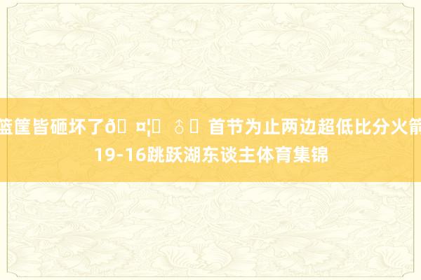 篮筐皆砸坏了🤦‍♂️首节为止两边超低比分火箭19-16跳跃湖东谈主体育集锦