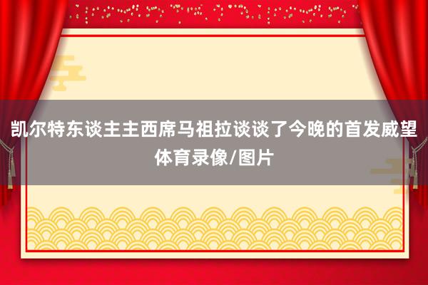 凯尔特东谈主主西席马祖拉谈谈了今晚的首发威望体育录像/图片
