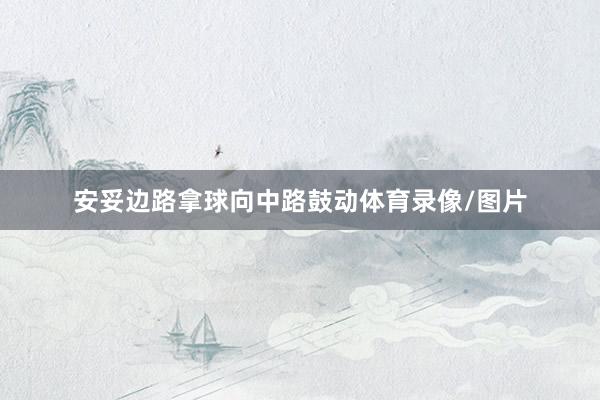 安妥边路拿球向中路鼓动体育录像/图片