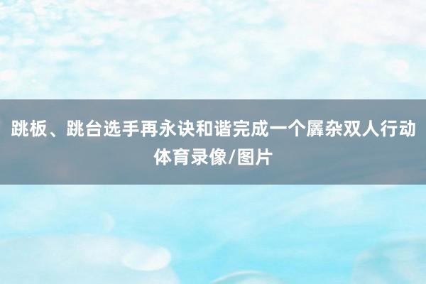 跳板、跳台选手再永诀和谐完成一个羼杂双人行动体育录像/图片