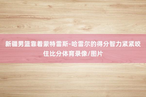 新疆男篮靠着蒙特雷斯-哈雷尔的得分智力紧紧咬住比分体育录像/图片