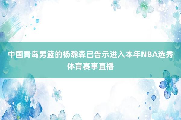 中国青岛男篮的杨瀚森已告示进入本年NBA选秀体育赛事直播