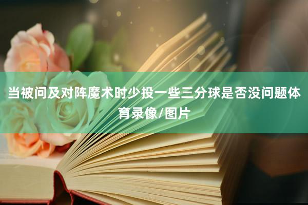 当被问及对阵魔术时少投一些三分球是否没问题体育录像/图片