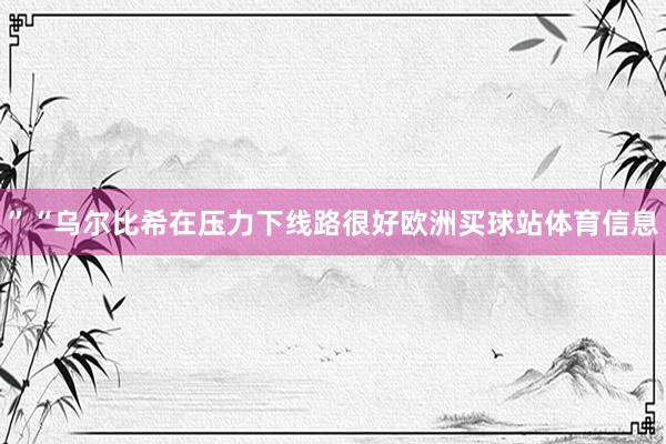 ”“乌尔比希在压力下线路很好欧洲买球站体育信息
