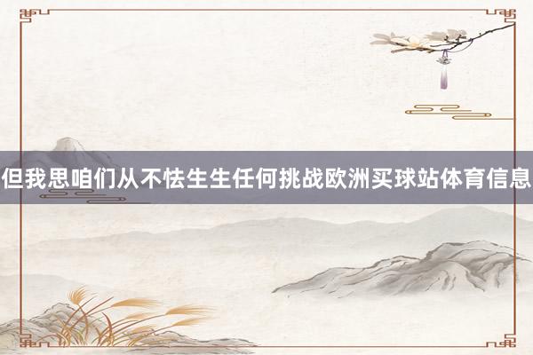 但我思咱们从不怯生生任何挑战欧洲买球站体育信息