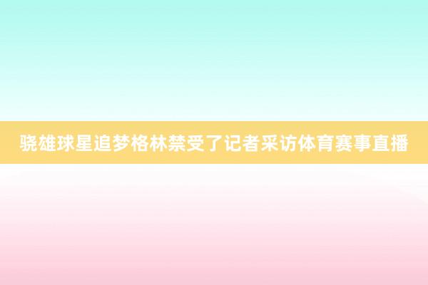 骁雄球星追梦格林禁受了记者采访体育赛事直播
