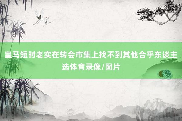 皇马短时老实在转会市集上找不到其他合乎东谈主选体育录像/图片