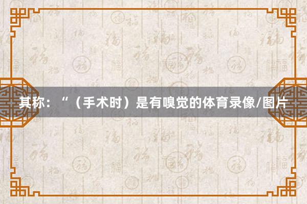 其称：“（手术时）是有嗅觉的体育录像/图片