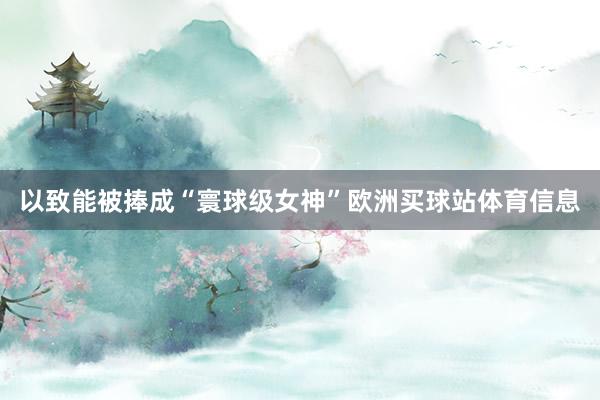以致能被捧成“寰球级女神”欧洲买球站体育信息