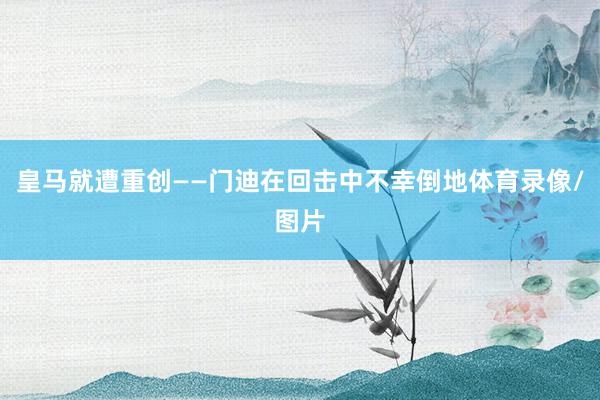 皇马就遭重创——门迪在回击中不幸倒地体育录像/图片