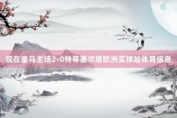 现在皇马主场2-0特等塞尔塔欧洲买球站体育信息