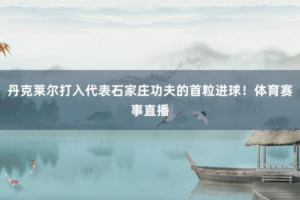 丹克莱尔打入代表石家庄功夫的首粒进球！体育赛事直播