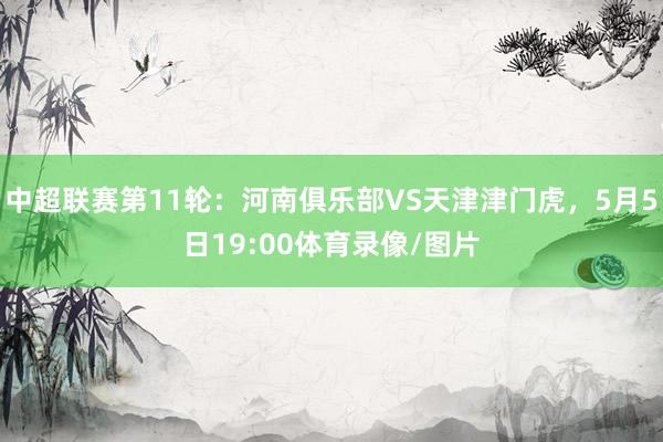 中超联赛第11轮：河南俱乐部VS天津津门虎，5月5日19:00体育录像/图片