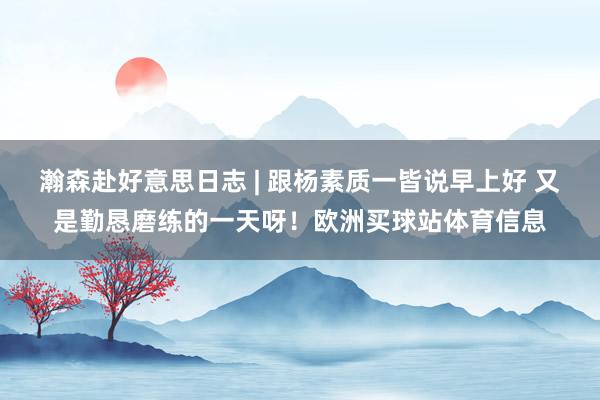 瀚森赴好意思日志 | 跟杨素质一皆说早上好 又是勤恳磨练的一天呀！欧洲买球站体育信息