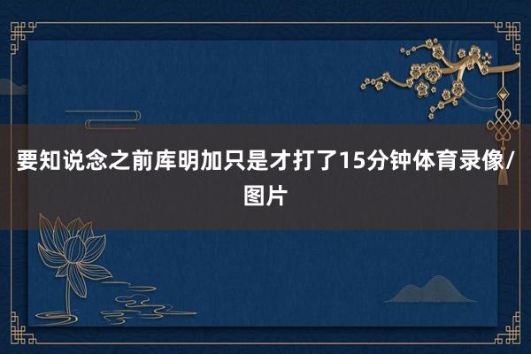 要知说念之前库明加只是才打了15分钟体育录像/图片