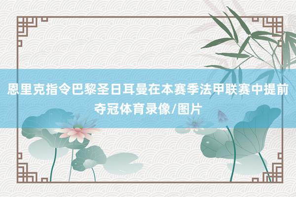 恩里克指令巴黎圣日耳曼在本赛季法甲联赛中提前夺冠体育录像/图片