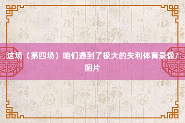 这场（第四场）咱们遇到了极大的失利体育录像/图片