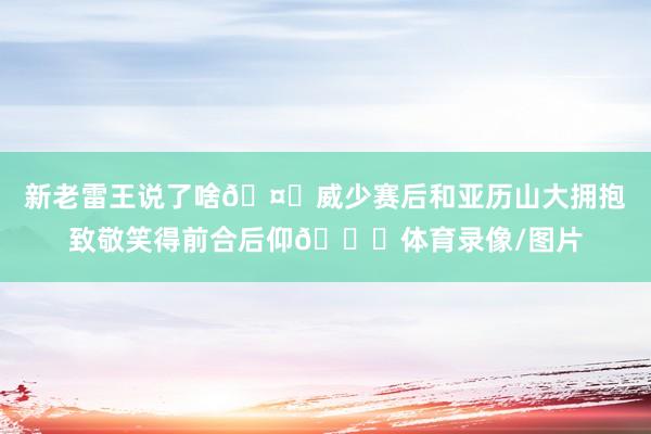 新老雷王说了啥🤝威少赛后和亚历山大拥抱致敬笑得前合后仰😄体育录像/图片