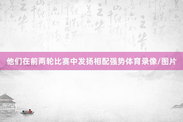 他们在前两轮比赛中发扬相配强势体育录像/图片